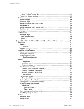 Using the Data Protector CLI 188
Preparing for disaster recovery 189
Restore 190
Restore concepts 190
Before you begin 192
Restoring using the Data Protector GUI 192
Restore options 200
Restoring using the Data Protector CLI 205
Disaster recovery 207
Monitoring sessions 207
Troubleshooting 207
Before you begin 207
Checks and verifications 208
Problems 208
Chapter 6: Data Protector Microsoft SharePoint Server Server VSS based solution 211
Introduction 211
Backup 211
Limitations 212
Restore 212
Installation and configuration 212
Licensing 212
Installing the integration 212
Configuring the integration 214
Configuring user accounts 214
Backup 215
Prerequisites 215
Limitations 215
Recommendations 215
How the command works 216
Microsoft Office SharePoint Server 2007 216
Microsoft SharePoint Server 2010 217
Microsoft SharePoint Server 2013 218
Considerations 218
The command syntax 218
Option description 219
Starting Windows PowerShell 222
Creating backup specifications (examples) 223
Modifying backup specifications 224
Source page 224
Destination page 225
Options page 225
Starting backup sessions (examples) 225
Scheduling backup sessions 228
Restore 229
Before you begin 230
Restoring data 231
Integration Guide
HPE Data Protector (9.07) Page 9 of 803
 