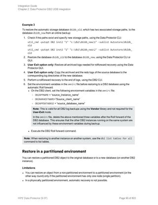 Example 3
To restore the automatic storage database db2db_old, which has two associated storage paths, to the
database db2db_new from an online backup:
1. Check if the paths exist and specify new storage paths, using the Data Protector CLI:
util_cmd -putopt DB2 inst2 "1" "c:db2db2db_new1" -sublist Autostore/db2db_
old
util_cmd -putopt DB2 inst2 "1" "c:db2db2db_new2" -sublist Autostore/db2db_
old
2. Restore the database db2db_old to the database db2db_new, using the Data Protector CLI or
GUI.
3. User Exit option only: Restore all archived logs needed for rollforward recovery using the Data
Protector GUI.
4. User Exit option only: Copy the archived and the redo logs of the source database to the
corresponding log directories of the new database.
5. Perform a rollforward recovery to the end of logs, using the DB2 CLI.
6. Set the environment variables in the omnirc file before restoring to a DB2 database using the
automatic Roll forward:
l On the DB2 client, set the following environment variables in the omnirc file:
o OB2APPNAME = “source_Instance_name”
o OB2BARHOSTNAME=”Source_client_name”
o OB2APPDATABASE = “source_database_name”
Note: This is valid for all DB2 log backups using the Vendor library and not required for the
User-Exit mode.
In the omnirc file, delete the above mentioned three variables after the Roll forward of the
DB2 database. This ensures that the other DB2 instances running on the same system are
not influenced by these environment variables during backup.
l Execute the DB2 Roll forward command.
Note: When restoring to another instance on another system, use the db2 list tables for all
command to list tables.
Restore in a partitioned environment
You can restore a partitioned DB2 object to the original database or to a new database (on another DB2
instance).
Limitations
l You can restore an object from a non-partitioned environment to a partitioned environment (or the
other way round) only if the partitioned environment has only one node (single partition).
l In a physically partitioned environment, automatic recovery is not possible.
Integration Guide
Chapter 2: Data Protector DB2 UDB integration
HPE Data Protector (9.07) Page 90 of 803
 
