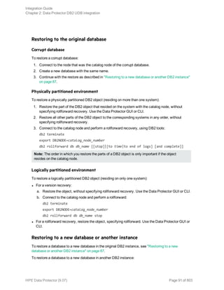 Restoring to the original database
Corrupt database
To restore a corrupt database:
1. Connect to the node that was the catalog node of the corrupt database.
2. Create a new database with the same name.
3. Continue with the restore as described in "Restoring to a new database or another DB2 instance"
on page 87.
Physically partitioned environment
To restore a physically partitioned DB2 object (residing on more than one system):
1. Restore the part of the DB2 object that resided on the system with the catalog node, without
specifying rollforward recovery. Use the Data Protector GUI or CLI.
2. Restore all other parts of the DB2 object to the corresponding systems in any order, without
specifying rollforward recovery.
3. Connect to the catalog node and perform a rollforward recovery, using DB2 tools:
db2 terminate
export DB2NODE=catalog_node_number
db2 rollforward db db_name [[stop]|[to time|to end of logs] [and complete]]
Note: The order in which you restore the parts of a DB2 object is only important if the object
resides on the catalog node.
Logically partitioned environment
To restore a logically partitioned DB2 object (residing on only one system):
l For a version recovery:
a. Restore the object, without specifying rollforward recovery. Use the Data Protector GUI or CLI.
b. Connect to the catalog node and perform a rollforward:
db2 terminate
export DB2NODE=catalog_node_number
db2 rollforward db db_name stop
l For a rollforward recovery, restore the object, specifying rollforward. Use the Data Protector GUI or
CLI.
Restoring to a new database or another instance
To restore a database to a new database in the original DB2 instance, see "Restoring to a new
database or another DB2 instance" on page 87.
To restore a database to a new database in another DB2 instance:
Integration Guide
Chapter 2: Data Protector DB2 UDB integration
HPE Data Protector (9.07) Page 91 of 803
 