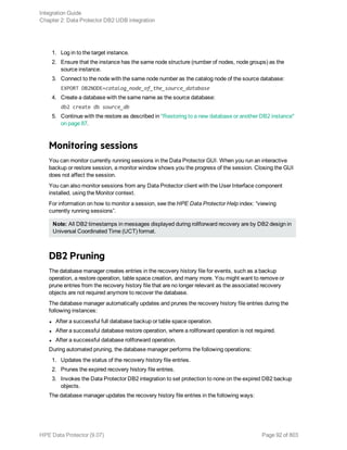1. Log in to the target instance.
2. Ensure that the instance has the same node structure (number of nodes, node groups) as the
source instance.
3. Connect to the node with the same node number as the catalog node of the source database:
EXPORT DB2NODE=catalog_node_of_the_source_database
4. Create a database with the same name as the source database:
db2 create db source_db
5. Continue with the restore as described in "Restoring to a new database or another DB2 instance"
on page 87.
Monitoring sessions
You can monitor currently running sessions in the Data Protector GUI. When you run an interactive
backup or restore session, a monitor window shows you the progress of the session. Closing the GUI
does not affect the session.
You can also monitor sessions from any Data Protector client with the User Interface component
installed, using the Monitor context.
For information on how to monitor a session, see the HPE Data Protector Help index: “viewing
currently running sessions”.
Note: All DB2 timestamps in messages displayed during rollforward recovery are by DB2 design in
Universal Coordinated Time (UCT) format.
DB2 Pruning
The database manager creates entries in the recovery history file for events, such as a backup
operation, a restore operation, table space creation, and many more. You might want to remove or
prune entries from the recovery history file that are no longer relevant as the associated recovery
objects are not required anymore to recover the database.
The database manager automatically updates and prunes the recovery history file entries during the
following instances:
l After a successful full database backup or table space operation.
l After a successful database restore operation, where a rollforward operation is not required.
l After a successful database rollforward operation.
During automated pruning, the database manager performs the following operations:
1. Updates the status of the recovery history file entries.
2. Prunes the expired recovery history file entries.
3. Invokes the Data Protector DB2 integration to set protection to none on the expired DB2 backup
objects.
The database manager updates the recovery history file entries in the following ways:
Integration Guide
Chapter 2: Data Protector DB2 UDB integration
HPE Data Protector (9.07) Page 92 of 803
 