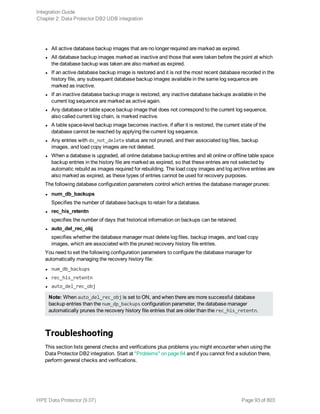 l All active database backup images that are no longer required are marked as expired.
l All database backup images marked as inactive and those that were taken before the point at which
the database backup was taken are also marked as expired.
l If an active database backup image is restored and it is not the most recent database recorded in the
history file, any subsequent database backup images available in the same log sequence are
marked as inactive.
l If an inactive database backup image is restored, any inactive database backups available in the
current log sequence are marked as active again.
l Any database or table space backup image that does not correspond to the current log sequence,
also called current log chain, is marked inactive.
l A table space-level backup image becomes inactive, if after it is restored, the current state of the
database cannot be reached by applying the current log sequence.
l Any entries with do_not_delete status are not pruned, and their associated log files, backup
images, and load copy images are not deleted.
l When a database is upgraded, all online database backup entries and all online or offline table space
backup entries in the history file are marked as expired, so that these entries are not selected by
automatic rebuild as images required for rebuilding. The load copy images and log archive entries are
also marked as expired, as these types of entries cannot be used for recovery purposes.
The following database configuration parameters control which entries the database manager prunes:
l num_db_backups
Specifies the number of database backups to retain for a database.
l rec_his_retentn
specifies the number of days that historical information on backups can be retained.
l auto_del_rec_obj
specifies whether the database manager must delete log files, backup images, and load copy
images, which are associated with the pruned recovery history file entries.
You need to set the following configuration parameters to configure the database manager for
automatically managing the recovery history file:
l num_db_backups
l rec_his_retentn
l auto_del_rec_obj
Note: When auto_del_rec_obj is set to ON, and when there are more successful database
backup entries than the num_dp_backups configuration parameter, the database manager
automatically prunes the recovery history file entries that are older than the rec_his_retentn.
Troubleshooting
This section lists general checks and verifications plus problems you might encounter when using the
Data Protector DB2 integration. Start at "Problems" on page 64 and if you cannot find a solution there,
perform general checks and verifications.
Integration Guide
Chapter 2: Data Protector DB2 UDB integration
HPE Data Protector (9.07) Page 93 of 803
 
