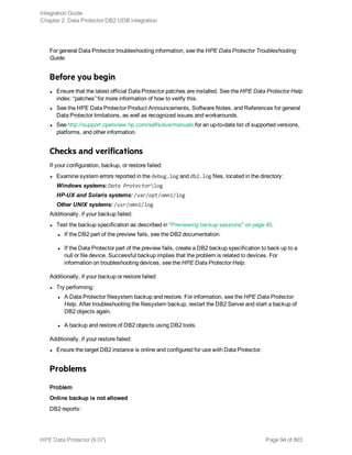 For general Data Protector troubleshooting information, see the HPE Data Protector Troubleshooting
Guide.
Before you begin
l Ensure that the latest official Data Protector patches are installed. See the HPE Data Protector Help
index: “patches” for more information of how to verify this.
l See the HPE Data Protector Product Announcements, Software Notes, and References for general
Data Protector limitations, as well as recognized issues and workarounds.
l See http://support.openview.hp.com/selfsolve/manuals for an up-to-date list of supported versions,
platforms, and other information.
Checks and verifications
If your configuration, backup, or restore failed:
l Examine system errors reported in the debug.log and db2.log files, located in the directory:
Windows systems: Data Protectorlog
HP-UX and Solaris systems: /var/opt/omni/log
Other UNIX systems: /usr/omni/log
Additionally, if your backup failed:
l Test the backup specification as described in "Previewing backup sessions" on page 45.
l If the DB2 part of the preview fails, see the DB2 documentation.
l If the Data Protector part of the preview fails, create a DB2 backup specification to back up to a
null or file device. Successful backup implies that the problem is related to devices. For
information on troubleshooting devices, see the HPE Data Protector Help.
Additionally, if your backup or restore failed:
l Try performing:
l A Data Protector filesystem backup and restore. For information, see the HPE Data Protector
Help. After troubleshooting the filesystem backup, restart the DB2 Server and start a backup of
DB2 objects again.
l A backup and restore of DB2 objects using DB2 tools.
Additionally, if your restore failed:
l Ensure the target DB2 instance is online and configured for use with Data Protector.
Problems
Problem
Online backup is not allowed
DB2 reports:
Integration Guide
Chapter 2: Data Protector DB2 UDB integration
HPE Data Protector (9.07) Page 94 of 803
 