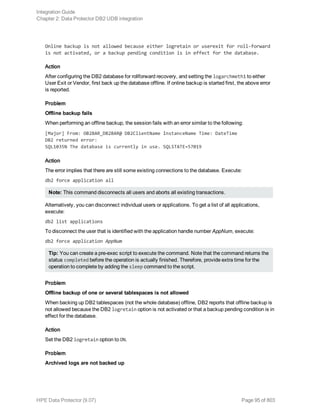 Online backup is not allowed because either logretain or userexit for roll-forward
is not activated, or a backup pending condition is in effect for the database.
Action
After configuring the DB2 database for rollforward recovery, and setting the logarchmeth1 to either
User Exit or Vendor, first back up the database offline. If online backup is started first, the above error
is reported.
Problem
Offline backup fails
When performing an offline backup, the session fails with an error similar to the following:
[Major] From: OB2BAR_DB2BAR@ DB2ClientName InstanceName Time: DateTime
DB2 returned error:
SQL1035N The database is currently in use. SQLSTATE=57019
Action
The error implies that there are still some existing connections to the database. Execute:
db2 force application all
Note: This command disconnects all users and aborts all existing transactions.
Alternatively, you can disconnect individual users or applications. To get a list of all applications,
execute:
db2 list applications
To disconnect the user that is identified with the application handle number AppNum, execute:
db2 force application AppNum
Tip: You can create a pre-exec script to execute the command. Note that the command returns the
status completed before the operation is actually finished. Therefore, provide extra time for the
operation to complete by adding the sleep command to the script.
Problem
Offline backup of one or several tablespaces is not allowed
When backing up DB2 tablespaces (not the whole database) offline, DB2 reports that offline backup is
not allowed because the DB2 logretain option is not activated or that a backup pending condition is in
effect for the database.
Action
Set the DB2 logretain option to ON.
Problem
Archived logs are not backed up
Integration Guide
Chapter 2: Data Protector DB2 UDB integration
HPE Data Protector (9.07) Page 95 of 803
 