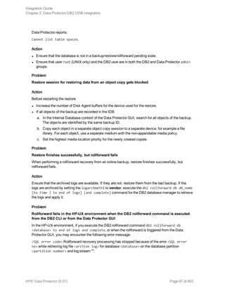 Data Protector reports:
Cannot list table spaces.
Action
l Ensure that the database is not in a backup/restore/rollforward pending state.
l Ensure that user root (UNIX only) and the DB2 user are in both the DB2 and Data Protector admin
groups.
Problem
Restore session for restoring data from an object copy gets blocked
Action
Before restarting the restore:
l Increase the number of Disk Agent buffers for the device used for the restore.
l If all objects of the backup are recorded in the IDB:
a. In the Internal Database context of the Data Protector GUI, search for all objects of the backup.
The objects are identified by the same backup ID.
b. Copy each object in a separate object copy session to a separate device, for example a file
library. For each object, use a separate medium with the non-appendable media policy.
c. Set the highest media location priority for the newly created copies.
Problem
Restore finishes successfully, but rollforward fails
When performing a rollforward recovery from an online backup, restore finishes successfully, but
rollforward fails.
Action
Ensure that the archived logs are available. If they are not, restore them from the last backup. If the
logs are archived by setting the logarchmeth1 to vendor, execute the db2 rollforward db db_name
[to time | to end of logs] [and complete] command for the DB2 database manager to retrieve
the logs and apply it.
Problem
Rollforward fails in the HP-UX environment when the DB2 rollforward command is executed
from the DB2 CLI or from the Data Protector GUI
In the HP-UX environment, if you execute the DB2 rollforward command db2 rollforward db
<database> to end of logs and complete, or when the rollforward is triggered from the Data
Protector GUI, you may encounter the following error message:
<SQL error code> Rollforward recovery processing has stopped because of the error <SQL error
no> while retrieving log file <archive log> for database <database> on the database partition
<partition number> and log stream "".
Integration Guide
Chapter 2: Data Protector DB2 UDB integration
HPE Data Protector (9.07) Page 97 of 803
 