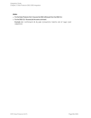Action
l For the Data Protector GUI: Execute the DB2 rollforward from the DB2 CLI.
l For the DB2 CLI: Re-execute the same command.
Example: db2 rollforward db db_name [[stop]|[to time|to end of logs] [and
complete]]
Integration Guide
Chapter 2: Data Protector DB2 UDB integration
HPE Data Protector (9.07) Page 98 of 803
 