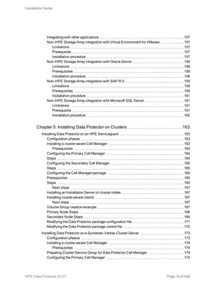 Integrating with other applications 157
Non–HPE Storage Array integration with Virtual Environment for VMware 157
Limitations 157
Prerequisite 157
Installation procedure 157
Non–HPE Storage Array integration with Oracle Server 158
Limitations 158
Prerequisites 158
Installation procedure 158
Non–HPE Storage Array integration with SAP R/3 159
Limitations 159
Prerequisites 159
Installation procedure 161
Non–HPE Storage Array integration with Microsoft SQL Server 161
Limitations 161
Prerequisite 161
Installation procedure 162
Chapter 5: Installing Data Protector on Clusters 163
Installing Data Protector on an HPE Serviceguard 163
Configuration phases 163
Installing a cluster-aware Cell Manager 163
Prerequisites 163
Configuring the Primary Cell Manager 164
Steps 164
Configuring the Secondary Cell Manager 165
Steps 165
Configuring the Cell Manager package 165
Prerequisites 165
Steps 165
Next steps 167
Installing an Installation Server on cluster nodes 167
Installing cluster-aware clients 167
Next steps 167
Volume Group creation example 167
Primary Node Steps 168
Secondary Node Steps 169
Modifying the Data Protector package configuration file 171
Modifying the Data Protector package control file 172
Installing Data Protector on a Symantec Veritas Cluster Server 173
Configuration phases 173
Installing a cluster-aware Cell Manager 174
Prerequisites 174
Preparing Cluster Service Group for Data Protector Cell Manager 174
Configuring the Primary Cell Manager 174
Installation Guide
HPE Data Protector (9.07) Page 10 of 426
 