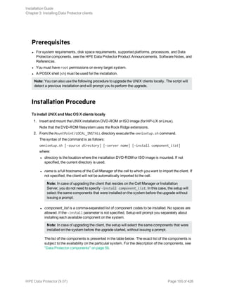 Prerequisites
l For system requirements, disk space requirements, supported platforms, processors, and Data
Protector components, see the HPE Data Protector Product Announcements, Software Notes, and
References.
l You must have root permissions on every target system.
l A POSIX shell (sh) must be used for the installation.
Note: You can also use the following procedure to upgrade the UNIX clients locally. The script will
detect a previous installation and will prompt you to perform the upgrade.
Installation Procedure
To install UNIX and Mac OS X clients locally
1. Insert and mount the UNIX installation DVD-ROM or ISO image (for HP-UX or Linux).
Note that the DVD-ROM filesystem uses the Rock Ridge extensions.
2. From the MountPoint/LOCAL_INSTALL directory execute the omnisetup.sh command.
The syntax of the command is as follows:
omnisetup.sh [-source directory] [-server name] [-install component_list]
where:
l directory is the location where the installation DVD-ROM or ISO image is mounted. If not
specified, the current directory is used.
l name is a full hostname of the Cell Manager of the cell to which you want to import the client. If
not specified, the client will not be automatically imported to the cell.
Note: In case of upgrading the client that resides on the Cell Manager or Installation
Server, you do not need to specify -install component_list. In this case, the setup will
select the same components that were installed on the system before the upgrade without
issuing a prompt.
l component_list is a comma-separated list of component codes to be installed. No spaces are
allowed. If the -install parameter is not specified, Setup will prompt you separately about
installing each available component on the system.
Note: In case of upgrading the client, the setup will select the same components that were
installed on the system before the upgrade started, without issuing a prompt.
The list of the components is presented in the table below. The exact list of the components is
subject to the availability on the particular system. For the description of the components, see
"Data Protector components" on page 59.
Installation Guide
Chapter 3: Installing Data Protector clients
HPE Data Protector (9.07) Page 100 of 426
 