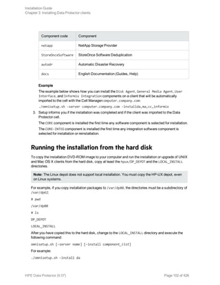 Component code Component
netapp NetApp Storage Provider
StoreOnceSoftware StoreOnce Software Deduplication
autodr Automatic Disaster Recovery
docs English Documentation (Guides, Help)
Example
The example below shows how you can install the Disk Agent, General Media Agent, User
Interface, and Informix Integration components on a client that will be automatically
imported to the cell with the Cell Managercomputer.company.com:
./omnisetup.sh -server computer.company.com -installda,ma,cc,informix
3. Setup informs you if the installation was completed and if the client was imported to the Data
Protector cell.
The CORE component is installed the first time any software component is selected for installation.
The CORE-INTEG component is installed the first time any integration software component is
selected for installation or reinstallation.
Running the installation from the hard disk
To copy the installation DVD-ROM image to your computer and run the installation or upgrade of UNIX
and Mac OS X clients from the hard disk, copy at least the hpux/DP_DEPOT and the LOCAL_INSTALL
directories.
Note: The Linux depot does not support local installation. You must copy the HP-UX depot, even
on Linux systems.
For example, if you copy installation packages to /var/dp80, the directories must be a subdirectory of
/var/dp62:
# pwd
/var/dp80
# ls
DP_DEPOT
LOCAL_INSTALL
After you have copied this to the hard disk, change to the LOCAL_INSTALL directory and execute the
following command:
omnisetup.sh [-server name] [-install component_list]
For example:
./omnisetup.sh -install da
Installation Guide
Chapter 3: Installing Data Protector clients
HPE Data Protector (9.07) Page 102 of 426
 