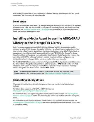 Note, that if you copied the DP_DEPOT directory to a different directory (for example due to disk space
constraints), the -source option is also required.
Next steps
If you did not specify the name of the Cell Manager during the installation, the client will not be imported
to the cell. In this case, you should import it using the Data Protector graphical user interface. For the
procedure, see "Importing clients to a cell " on page 190. For information on additional configuration
tasks, see the HPE Data Protector Help.
Installing a Media Agent to use the ADIC/GRAU
Library or the StorageTek Library
Data Protector provides a dedicated ADIC/GRAU and StorageTek ACS library policies used to
configure an ADIC/GRAU library or StorageTek ACS library as a Data Protector backup device. You
need to install a Data Protector Media Agent (the General Media Agent or the NDMP Media Agent) on
every system that will be physically connected to a drive in an ADIC/GRAU or StorageTek library.
Also, for multihost configurations, you must install a Data Protector Media Agent on the systems that
control the ADIC/GRAU or StorageTek library robotics. Note that multihost configuration is a
configuration where the library and drive are not connected to the same computer.
For the ADIC/GRAU library, each system on which you install a Media Agent software and it accesses
the library robotics through the GRAU/ADIC DAS Server is called a DAS Client. For the STK ACS
integration, each system on which you install a Media Agent software and it accesses the library
robotics through the STK ACS Server is called an ACS Client.
Note: You need special licenses that depend on the number of drives and slots used in the
StorageTek library. For more information, see "Data Protector Licensing" on page 307.
Connecting library drives
Physically connect the library drives to the systems where you intend to install a Media Agent
software.
For details about supported ADIC/GRAU or STK libraries, see
http://support.openview.hp.com/selfsolve/manuals.
For information about how to physically attach a backup device to the system, see "Installing Data
Protector clients" on page 56 and the documentation that comes with the ADIC/GRAU or StorageTek
library.
For information on how to physically attach a backup device to a supported Windows system, see
"Installing Data Protector clients" on page 56 and the documentation that comes with the ADIC/GRAU
or StorageTek library.
Installation Guide
Chapter 3: Installing Data Protector clients
HPE Data Protector (9.07) Page 103 of 426
 