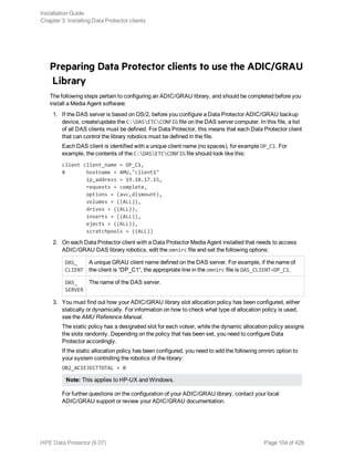 Preparing Data Protector clients to use the ADIC/GRAU
Library
The following steps pertain to configuring an ADIC/GRAU library, and should be completed before you
install a Media Agent software:
1. If the DAS server is based on OS/2, before you configure a Data Protector ADIC/GRAU backup
device, create/update the C:DASETCCONFIG file on the DAS server computer. In this file, a list
of all DAS clients must be defined. For Data Protector, this means that each Data Protector client
that can control the library robotics must be defined in the file.
Each DAS client is identified with a unique client name (no spaces), for example DP_C1. For
example, the contents of the C:DASETCCONFIG file should look like this:
client client_name = DP_C1,
# hostname = AMU,"client1"
ip_address = 19.18.17.15,
requests = complete,
options = (avc,dismount),
volumes = ((ALL)),
drives = ((ALL)),
inserts = ((ALL)),
ejects = ((ALL)),
scratchpools = ((ALL))
2. On each Data Protector client with a Data Protector Media Agent installed that needs to access
ADIC/GRAU DAS library robotics, edit the omnirc file and set the following options:
DAS_
CLIENT
A unique GRAU client name defined on the DAS server. For example, if the name of
the client is “DP_C1”, the appropriate line in the omnirc file is DAS_CLIENT=DP_C1.
DAS_
SERVER
The name of the DAS server.
3. You must find out how your ADIC/GRAU library slot allocation policy has been configured, either
statically or dynamically. For information on how to check what type of allocation policy is used,
see the AMU Reference Manual.
The static policy has a designated slot for each volser, while the dynamic allocation policy assigns
the slots randomly. Depending on the policy that has been set, you need to configure Data
Protector accordingly.
If the static allocation policy has been configured, you need to add the following omnirc option to
your system controlling the robotics of the library:
OB2_ACIEJECTTOTAL = 0
Note: This applies to HP-UX and Windows.
For further questions on the configuration of your ADIC/GRAU library, contact your local
ADIC/GRAU support or review your ADIC/GRAU documentation.
Installation Guide
Chapter 3: Installing Data Protector clients
HPE Data Protector (9.07) Page 104 of 426
 