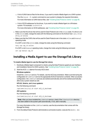 l A list of UNIX device files for the drives, if you want to install a Media Agent on a UNIX system.
Run the ioscan -fn system command on your system to display the required information.
For more information on UNIX device files, see "Installing Data Protector clients" on page 56.
l A list of SCSI addresses for the drives, if you want to install a Media Agent on a Windows
system. For example, scsi4:0:1:0.
For more information on SCSI addresses, see "Installing Data Protector clients" on page 56.
l Make sure that the drives that will be used for Data Protector are in the online state. If a drive is not
in the online state, change the state with the following command on the ACSLS host: vary drive
drive_id online
l Make sure that the CAPs that will be used for Data Protector are in the state online and in manual
operating mode.
If a CAP is not in the online state, change the state using the following command:
vary cap cap_id online
If a CAP is not in manual operating mode, change the mode using the following command:
set cap manual cap_id
Installing a Media Agent to use the StorageTek Library
To install a Media Agent to use the StorageTek Library
1. Distribute a Media Agent component to clients using the Data Protector graphical user interface
and Installation Server for UNIX systems. See "Installing Data Protector clients" on page 56.
2. Start the ACS ssi daemon for every ACS client:
Windows systems:
Install the LibAttach service. For details, see the ACS documentation. Make sure that during the
configuration of LibAttach service the appropriate ACSLS hostname is entered. After successful
configuration, the LibAttach services are started automatically and will be started automatically
after every system restart as well.
HP-UX, Solaris, and Linux systems:
Run the following command:
/opt/omni/acs/ssi.sh start ACS_LS_Hostname
AIX systems:
Run the following command:
/usr/omni/acs/ssi.sh start ACS_LS_Hostname
Note: After you have installed the LibAttach service, check if the libattachbin directory
has been added to the system path automatically. If not, add it manually.
For more information on the LibAttach service, see the documentation that comes with the
StorageTek library.
3. From the default Data Protector administrative commands location, execute the devbra -dev
Installation Guide
Chapter 3: Installing Data Protector clients
HPE Data Protector (9.07) Page 108 of 426
 