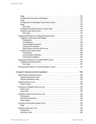Steps 174
Configuring the Secondary Cell Manager 175
Steps 175
Configuring the Cell Manager Cluster Service Group 175
Steps 175
Next steps 176
Installing an Installation Server on cluster nodes 176
Installing cluster-aware clients 176
Next steps 176
Installing Data Protector on a Microsoft Cluster Server 176
Installing a cluster-aware Cell Manager 177
Prerequisites 177
Considerations 178
Local installation procedure 178
Checking the installation 183
Data Protector Inet and CRS services 184
Installing cluster-aware clients 184
Prerequisites 184
Local installation procedure 184
Checking the installation 185
Installing Data Protector on an IBM HACMP Cluster 187
Installing cluster-aware clients 187
Next steps 187
Installing Data Protector on a Microsoft Hyper-V cluster 187
Chapter 6: Maintaining the installation 188
Data Protector maintenance mode 188
Initiating maintenance mode 188
Quitting maintenance mode 189
Importing clients to a cell 190
When to import 190
Importing an Installation Server to a cell 192
When to add 192
How to add 192
Importing a cluster-aware client to a cell 192
Prerequisites 193
Microsoft Cluster Server 193
Other clusters 194
Importing a Virtual Library System (VLS) 195
Steps 195
Exporting clients from a cell 195
Prerequisites 195
Exporting a client 196
Installation Guide
HPE Data Protector (9.07) Page 11 of 426
 