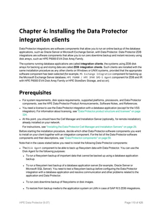 Chapter 4: Installing the Data Protector
integration clients
Data Protector integrations are software components that allow you to run an online backup of the database
applications, such as Oracle Server or Microsoft Exchange Server, with Data Protector. Data Protector ZDB
integrations are software components that allow you to run zero downtime backup and instant recovery using
disk arrays, such as HPE P6000 EVA Disk Array Family.
The systems running database applications are called integration clients; the systems using ZDB disk
arrays for backing up and storing data are called ZDB integration clients. Such clients are installed with the
same installation procedure as any other clients on Windows or UNIX systems, provided that the appropriate
software component has been selected (for example, MS Exchange Integration component for backing up
the Microsoft Exchange Server database, HPE P6000 / HPE 3PAR SMI-S Agent component for ZDB and IR
with HPE P6000 EVA Disk Array Family or HPE StoreServ Storage, and so on).
Prerequisites
l For system requirements, disk space requirements, supported platforms, processors, and Data Protector
components, see the HPE Data Protector Product Announcements, Software Notes, and References.
l You need a license to use the Data Protector integration with a database application (except for the VSS
integration). For information about licensing, see "Data Protector product structure and licenses" on page
324.
l At this point, you should have the Cell Manager and Installation Server (optionally, for remote installation)
already installed on your network.
For instructions, see "Installing the Data Protector Cell Manager and Installation Servers" on page 29.
Before starting the installation procedure, decide which other Data Protector software components you want
to install on your client together with an integration component. For the list of the Data Protector software
components and their descriptions, see "Data Protector components" on page 59.
Note that in the cases stated below you need to install the following Data Protector components:
l The Disk Agent component to be able to back up filesystem data with Data Protector. You can use the
Disk Agent for the following purposes:
l To run a filesystem backup of important data that cannot be backed up using a database application
backup.
l To run a filesystem test backup of a database application server (for example, Oracle Server or
Microsoft SQL Server). You need to test a filesystem backup before configuring the Data Protector
integration with a database application and resolve communication and other problems related to the
application and Data Protector.
l To run zero downtime backup of filesystems or disk images.
l To restore from backup media to the application system on LAN in case of SAP R/3 ZDB integrations.
HPE Data Protector (9.07) Page 110 of 426
 