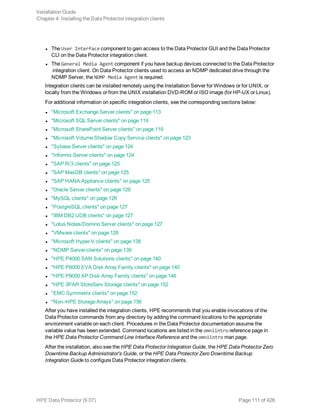 l The User Interface component to gain access to the Data Protector GUI and the Data Protector
CLI on the Data Protector integration client.
l The General Media Agent component if you have backup devices connected to the Data Protector
integration client. On Data Protector clients used to access an NDMP dedicated drive through the
NDMP Server, the NDMP Media Agent is required.
Integration clients can be installed remotely using the Installation Server for Windows or for UNIX, or
locally from the Windows or from the UNIX installation DVD-ROM or ISO image (for HP-UX or Linux).
For additional information on specific integration clients, see the corresponding sections below:
l "Microsoft Exchange Server clients" on page 113
l "Microsoft SQL Server clients" on page 119
l "Microsoft SharePoint Server clients" on page 119
l "Microsoft Volume Shadow Copy Service clients" on page 123
l "Sybase Server clients" on page 124
l "Informix Server clients" on page 124
l "SAP R/3 clients" on page 125
l "SAP MaxDB clients" on page 125
l "SAP HANA Appliance clients" on page 125
l "Oracle Server clients" on page 126
l "MySQL clients" on page 126
l "PostgreSQL clients" on page 127
l "IBM DB2 UDB clients" on page 127
l "Lotus Notes/Domino Server clients" on page 127
l "VMware clients" on page 128
l "Microsoft Hyper-V clients" on page 138
l "NDMP Server clients" on page 139
l "HPE P4000 SAN Solutions clients" on page 140
l "HPE P6000 EVA Disk Array Family clients" on page 140
l "HPE P9000 XP Disk Array Family clients" on page 146
l "HPE 3PAR StoreServ Storage clients" on page 152
l "EMC Symmetrix clients" on page 152
l "Non–HPE Storage Arrays" on page 156
After you have installed the integration clients, HPE recommends that you enable invocations of the
Data Protector commands from any directory by adding the command locations to the appropriate
environment variable on each client. Procedures in the Data Protector documentation assume the
variable value has been extended. Command locations are listed in the omniintro reference page in
the HPE Data Protector Command Line Interface Reference and the omniintro man page.
After the installation, also see the HPE Data Protector Integration Guide, the HPE Data Protector Zero
Downtime Backup Administrator's Guide, or the HPE Data Protector Zero Downtime Backup
Integration Guide to configure Data Protector integration clients.
Installation Guide
Chapter 4: Installing the Data Protector integration clients
HPE Data Protector (9.07) Page 111 of 426
 