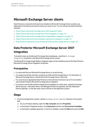 Microsoft Exchange Server clients
Data Protector components that need to be installed on Microsoft Exchange Server systems vary
depending on the backup and restore solution you want to use. You can choose among the following
solutions:
l "Data Protector Microsoft Exchange Server 2007 integration" below
l "Data Protector Microsoft Exchange Server 2010 integration" on page 115
l "Data Protector Microsoft Exchange Server Single Mailbox integration" on page 116
l "Data Protector Microsoft Volume Shadow Copy Service integration" on page 116
l "Data Protector Granular Recovery Extension for Microsoft Exchange Server" on page 116
Data Protector Microsoft Exchange Server 2007
integration
To be able to back up the Microsoft Exchange Server databases, install the MS Exchange
Integration component to the Microsoft Exchange Server system.
The Microsoft Exchange Single Mailbox integration agent will be installed as part of the Data Protector
Microsoft Exchange Server integration component.
Prerequisites
l It is assumed that your Microsoft Exchange Server is up and running.
l You need to be familiar with basic architecture of Microsoft Exchange Server. For information on
Microsoft Exchange Server, see the Microsoft Exchange Server online help.
l You must have an appropriate Data Protector on-line extension license-to-use (LTU) to be able to
use the Data Protector Microsoft Exchange Server integration.
l If you plan to use the Microsoft Exchange Server integration on a disk array, install the Exchange
Server services - Information Store, Key Management Service (optional), and Site Replication
Service (optional) - on the disk array source volumes on the application system.
Steps
1. On the Exchange Server system, add the Exchange_Server_homebin directory to the system
path.
a. On your Windows desktop, right-click My Computer and click Properties.
b. In the System Properties window, click Advanced and then click Environment Variables.
c. In the System variables group box, in the list of variables, locate the Path entry and click Edit.
Installation Guide
Chapter 4: Installing the Data Protector integration clients
HPE Data Protector (9.07) Page 113 of 426
 