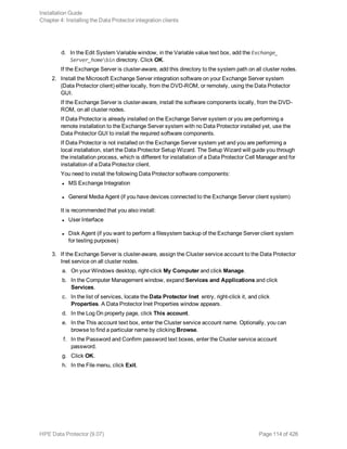 d. In the Edit System Variable window, in the Variable value text box, add the Exchange_
Server_homebin directory. Click OK.
If the Exchange Server is cluster-aware, add this directory to the system path on all cluster nodes.
2. Install the Microsoft Exchange Server integration software on your Exchange Server system
(Data Protector client) either locally, from the DVD-ROM, or remotely, using the Data Protector
GUI.
If the Exchange Server is cluster-aware, install the software components locally, from the DVD-
ROM, on all cluster nodes.
If Data Protector is already installed on the Exchange Server system or you are performing a
remote installation to the Exchange Server system with no Data Protector installed yet, use the
Data Protector GUI to install the required software components.
If Data Protector is not installed on the Exchange Server system yet and you are performing a
local installation, start the Data Protector Setup Wizard. The Setup Wizard will guide you through
the installation process, which is different for installation of a Data Protector Cell Manager and for
installation of a Data Protector client.
You need to install the following Data Protector software components:
l MS Exchange Integration
l General Media Agent (if you have devices connected to the Exchange Server client system)
It is recommended that you also install:
l User Interface
l Disk Agent (if you want to perform a filesystem backup of the Exchange Server client system
for testing purposes)
3. If the Exchange Server is cluster-aware, assign the Cluster service account to the Data Protector
Inet service on all cluster nodes.
a. On your Windows desktop, right-click My Computer and click Manage.
b. In the Computer Management window, expand Services and Applications and click
Services.
c. In the list of services, locate the Data Protector Inet entry, right-click it, and click
Properties. A Data Protector Inet Properties window appears.
d. In the Log On property page, click This account.
e. In the This account text box, enter the Cluster service account name. Optionally, you can
browse to find a particular name by clicking Browse.
f. In the Password and Confirm password text boxes, enter the Cluster service account
password.
g. Click OK.
h. In the File menu, click Exit.
Installation Guide
Chapter 4: Installing the Data Protector integration clients
HPE Data Protector (9.07) Page 114 of 426
 