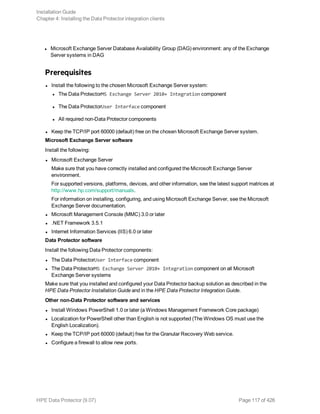 l Microsoft Exchange Server Database Availability Group (DAG) environment: any of the Exchange
Server systems in DAG
Prerequisites
l Install the following to the chosen Microsoft Exchange Server system:
l The Data ProtectorMS Exchange Server 2010+ Integration component
l The Data ProtectorUser Interface component
l All required non-Data Protector components
l Keep the TCP/IP port 60000 (default) free on the chosen Microsoft Exchange Server system.
Microsoft Exchange Server software
Install the following:
l Microsoft Exchange Server
Make sure that you have correctly installed and configured the Microsoft Exchange Server
environment.
For supported versions, platforms, devices, and other information, see the latest support matrices at
http://www.hp.com/support/manuals.
For information on installing, configuring, and using Microsoft Exchange Server, see the Microsoft
Exchange Server documentation.
l Microsoft Management Console (MMC) 3.0 or later
l .NET Framework 3.5.1
l Internet Information Services (IIS) 6.0 or later
Data Protector software
Install the following Data Protector components:
l The Data ProtectorUser Interface component
l The Data ProtectorMS Exchange Server 2010+ Integration component on all Microsoft
Exchange Server systems
Make sure that you installed and configured your Data Protector backup solution as described in the
HPE Data Protector Installation Guide and in the HPE Data Protector Integration Guide.
Other non-Data Protector software and services
l Install Windows PowerShell 1.0 or later (a Windows Management Framework Core package)
l Localization for PowerShell other than English is not supported (The Windows OS must use the
English Localization).
l Keep the TCP/IP port 60000 (default) free for the Granular Recovery Web service.
l Configure a firewall to allow new ports.
Installation Guide
Chapter 4: Installing the Data Protector integration clients
HPE Data Protector (9.07) Page 117 of 426
 
