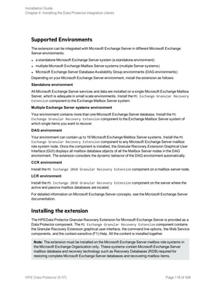Supported Environments
The extension can be integrated with Microsoft Exchange Server in different Microsoft Exchange
Server environments:
l a standalone Microsoft Exchange Server system (a standalone environment)
l multiple Microsoft Exchange Mailbox Server systems (multiple Server systems)
l Microsoft Exchange Server Database Availability Group environments (DAG environments)
Depending on your Microsoft Exchange Server environment, install the extension as follows:
Standalone environment
All Microsoft Exchange Server services and data are installed on a single Microsoft Exchange Mailbox
Server, which is adequate in small scale environments. Install the MS Exchange Granular Recovery
Extension component to the Exchange Mailbox Server system.
Multiple Exchange Server systems environment
Your environment contains more than one Microsoft Exchange Server database. Install the MS
Exchange Granular Recovery Extension component to the Exchange Mailbox Server system of
which single items you want to recover.
DAG environment
Your environment can contain up to 16 Microsoft Exchange Mailbox Server systems. Install the MS
Exchange Granular Recovery Extension component to any Microsoft Exchange Server mailbox
role system node. Once the component is installed, the Granular Recovery Extension Graphical User
Interface (GUI) displays all mailbox database objects of all the Mailbox Server nodes in the DAG
environment. The extension considers the dynamic behavior of the DAG environment automatically.
CCR environment
Install the MS Exchange 2010 Granular Recovery Extension component on a mailbox server node.
LCR environment
Install the MS Exchange 2010 Granular Recovery Extension component on the server where the
active and passive mailbox databases are located.
For detailed information on Microsoft Exchange Server concepts, see the Microsoft Exchange Server
documentation.
Installing the extension
The HPEData Protector Granular Recovery Extension for Microsoft Exchange Server is provided as a
Data Protector component. The MS Exchange Granular Recovery Extension component contains
the Granular Recovery Extension graphical user interface, the command line options, the Web Service
components, and the context-sensitive (F1) Help. All the content is installed together.
Note: The extension must be installed on the Microsoft Exchange Server mailbox role systems in
the Microsoft Exchange Organization only. These systems contain Microsoft Exchange Server
mailbox database and recovery technology such as Recovery Databases (RDB) required for
restoring complete Microsoft Exchange Server databases and recovering mailbox items.
Installation Guide
Chapter 4: Installing the Data Protector integration clients
HPE Data Protector (9.07) Page 118 of 426
 