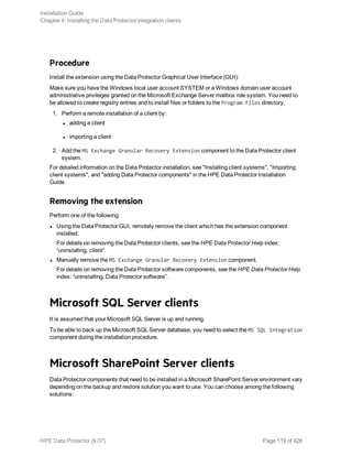 Procedure
Install the extension using the Data Protector Graphical User Interface (GUI):
Make sure you have the Windows local user account SYSTEM or a Windows domain user account
administrative privileges granted on the Microsoft Exchange Server mailbox role system. You need to
be allowed to create registry entries and to install files or folders to the Program Files directory.
1. Perform a remote installation of a client by:
l adding a client
l importing a client
2. Add the MS Exchange Granular Recovery Extension component to the Data Protector client
system.
For detailed information on the Data Protector installation, see "Installing client systems", "Importing
client systems", and "adding Data Protector components" in the HPE Data Protector Installation
Guide.
Removing the extension
Perform one of the following:
l Using the Data Protector GUI, remotely remove the client which has the extension component
installed.
For details on removing the Data Protector clients, see the HPE Data Protector Help index:
“uninstalling, client”.
l Manually remove the MS Exchange Granular Recovery Extension component.
For details on removing the Data Protector software components, see the HPE Data Protector Help
index: “uninstalling, Data Protector software”.
Microsoft SQL Server clients
It is assumed that your Microsoft SQL Server is up and running.
To be able to back up the Microsoft SQL Server database, you need to select the MS SQL Integration
component during the installation procedure.
Microsoft SharePoint Server clients
Data Protector components that need to be installed in a Microsoft SharePoint Server environment vary
depending on the backup and restore solution you want to use. You can choose among the following
solutions:
Installation Guide
Chapter 4: Installing the Data Protector integration clients
HPE Data Protector (9.07) Page 119 of 426
 
