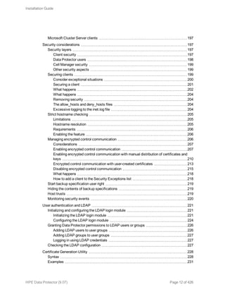 Microsoft Cluster Server clients 197
Security considerations 197
Security layers 197
Client security 197
Data Protector users 198
Cell Manager security 199
Other security aspects 199
Securing clients 199
Consider exceptional situations 200
Securing a client 201
What happens 202
What happens 204
Removing security 204
The allow_hosts and deny_hosts files 204
Excessive logging to the inet.log file 204
Strict hostname checking 205
Limitations 205
Hostname resolution 205
Requirements 206
Enabling the feature 206
Managing encrypted control communication 206
Considerations 207
Enabling encrypted control communication 207
Enabling encrypted control communication with manual distribution of certificates and
keys 210
Encrypted control communication with user-created certificates 213
Disabling encrypted control communication 215
What happens 218
How to add a client to the Security Exceptions list 218
Start backup specification user right 219
Hiding the contents of backup specifications 219
Host trusts 219
Monitoring security events 220
User authentication and LDAP 221
Initializing and configuring the LDAP login module 221
Initializing the LDAP login module 221
Configuring the LDAP login module 224
Granting Data Protector permissions to LDAP users or groups 226
Adding LDAP users to user groups 226
Adding LDAP groups to user groups 227
Logging in using LDAP credentials 227
Checking the LDAP configuration 227
Certificate Generation Utility 228
Syntax 228
Examples 231
Installation Guide
HPE Data Protector (9.07) Page 12 of 426
 