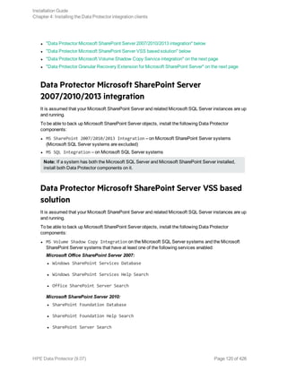 l "Data Protector Microsoft SharePoint Server 2007/2010/2013 integration" below
l "Data Protector Microsoft SharePoint Server VSS based solution" below
l "Data Protector Microsoft Volume Shadow Copy Service integration" on the next page
l "Data Protector Granular Recovery Extension for Microsoft SharePoint Server" on the next page
Data Protector Microsoft SharePoint Server
2007/2010/2013 integration
It is assumed that your Microsoft SharePoint Server and related Microsoft SQL Server instances are up
and running.
To be able to back up Microsoft SharePoint Server objects, install the following Data Protector
components:
l MS SharePoint 2007/2010/2013 Integration – on Microsoft SharePoint Server systems
(Microsoft SQL Server systems are excluded)
l MS SQL Integration – on Microsoft SQL Server systems
Note: If a system has both the Microsoft SQL Server and Microsoft SharePoint Server installed,
install both Data Protector components on it.
Data Protector Microsoft SharePoint Server VSS based
solution
It is assumed that your Microsoft SharePoint Server and related Microsoft SQL Server instances are up
and running.
To be able to back up Microsoft SharePoint Server objects, install the following Data Protector
components:
l MS Volume Shadow Copy Integration on the Microsoft SQL Server systems and the Microsoft
SharePoint Server systems that have at least one of the following services enabled:
Microsoft Office SharePoint Server 2007:
l Windows SharePoint Services Database
l Windows SharePoint Services Help Search
l Office SharePoint Server Search
Microsoft SharePoint Server 2010:
l SharePoint Foundation Database
l SharePoint Foundation Help Search
l SharePoint Server Search
Installation Guide
Chapter 4: Installing the Data Protector integration clients
HPE Data Protector (9.07) Page 120 of 426
 