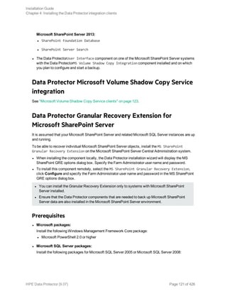 Microsoft SharePoint Server 2013:
l SharePoint Foundation Database
l SharePoint Server Search
l The Data ProtectorUser Interface component on one of the Microsoft SharePoint Server systems
with the Data ProtectorMS Volume Shadow Copy Integration component installed and on which
you plan to configure and start a backup.
Data Protector Microsoft Volume Shadow Copy Service
integration
See "Microsoft Volume Shadow Copy Service clients" on page 123.
Data Protector Granular Recovery Extension for
Microsoft SharePoint Server
It is assumed that your Microsoft SharePoint Server and related Microsoft SQL Server instances are up
and running.
To be able to recover individual Microsoft SharePoint Server objects, install the MS SharePoint
Granular Recovery Extension on the Microsoft SharePoint Server Central Administration system.
l When installing the component locally, the Data Protector installation wizard will display the MS
SharePoint GRE options dialog box. Specify the Farm Administrator user name and password.
l To install this component remotely, select the MS SharePoint Granular Recovery Extension,
click Configure and specify the Farm Administrator user name and password in the MS SharePoint
GRE options dialog box.
l You can install the Granular Recovery Extension only to systems with Microsoft SharePoint
Server installed.
l Ensure that the Data Protector components that are needed to back up Microsoft SharePoint
Server data are also installed in the Microsoft SharePoint Server environment.
Prerequisites
l Microsoft packages:
Install the following Windows Management Framework Core package:
l Microsoft PowerShell 2.0 or higher
l Microsoft SQL Server packages:
Install the following packages for Microsoft SQL Server 2005 or Microsoft SQL Server 2008:
Installation Guide
Chapter 4: Installing the Data Protector integration clients
HPE Data Protector (9.07) Page 121 of 426
 