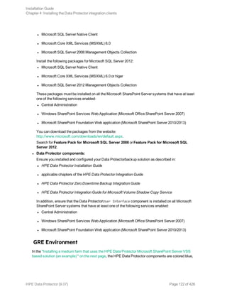l Microsoft SQL Server Native Client
l Microsoft Core XML Services (MSXML) 6.0
l Microsoft SQL Server 2008 Management Objects Collection
Install the following packages for Microsoft SQL Server 2012:
l Microsoft SQL Server Native Client
l Microsoft Core XML Services (MSXML) 6.0 or higer
l Microsoft SQL Server 2012 Management Objects Collection
These packages must be installed on all the Microsoft SharePoint Server systems that have at least
one of the following services enabled:
l Central Administration
l Windows SharePoint Services Web Application (Microsoft Office SharePoint Server 2007)
l Microsoft SharePoint Foundation Web application (Microsoft SharePoint Server 2010/2013)
You can download the packages from the website:
http://www.microsoft.com/downloads/en/default.aspx.
Search for Feature Pack for Microsoft SQL Server 2008 or Feature Pack for Microsoft SQL
Server 2012.
l Data Protector components:
Ensure you installed and configured your Data Protectorbackup solution as described in:
l HPE Data Protector Installation Guide
l applicable chapters of the HPE Data Protector Integration Guide
l HPE Data Protector Zero Downtime Backup Integration Guide
l HPE Data Protector Integration Guide for Microsoft Volume Shadow Copy Service
In addition, ensure that the Data ProtectorUser Interface component is installed on all Microsoft
SharePoint Server systems that have at least one of the following services enabled:
l Central Administration
l Windows SharePoint Services Web Application (Microsoft Office SharePoint Server 2007)
l Microsoft SharePoint Foundation Web application (Microsoft SharePoint Server 2010/2013)
GRE Environment
In the "Installing a medium farm that uses the HPE Data Protector Microsoft SharePoint Server VSS
based solution (an example) " on the next page, the HPE Data Protector components are colored blue,
Installation Guide
Chapter 4: Installing the Data Protector integration clients
HPE Data Protector (9.07) Page 122 of 426
 