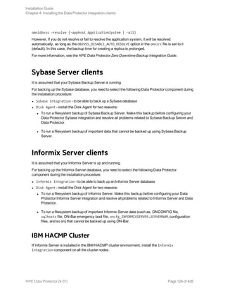 omnidbvss –resolve {–apphost ApplicationSystem | –all}
However, if you do not resolve or fail to resolve the application system, it will be resolved
automatically, as long as the OB2VSS_DISABLE_AUTO_RESOLVE option in the omnirc file is set to 0
(default). In this case, the backup time for creating a replica is prolonged.
For more information, see the HPE Data Protector Zero Downtime Backup Integration Guide.
Sybase Server clients
It is assumed that your Sybase Backup Server is running.
For backing up the Sybase database, you need to select the following Data Protector component during
the installation procedure:
l Sybase Integration - to be able to back up a Sybase database
l Disk Agent - install the Disk Agent for two reasons:
l To run a filesystem backup of Sybase Backup Server. Make this backup before configuring your
Data Protector Sybase integration and resolve all problems related to Sybase Backup Server and
Data Protector.
l To run a filesystem backup of important data that cannot be backed up using Sybase Backup
Server.
Informix Server clients
It is assumed that your Informix Server is up and running.
For backing up the Informix Server database, you need to select the following Data Protector
component during the installation procedure:
l Informix Integration - to be able to back up an Informix Server database
l Disk Agent - install the Disk Agent for two reasons:
l To run a filesystem backup of Informix Server. Make this backup before configuring your Data
Protector Informix Server integration and resolve all problems related to Informix Server and Data
Protector.
l To run a filesystem backup of important Informix Server data (such as, ONCONFIG file,
sqlhosts file, ON-Bar emergency boot file, oncfg_INFORMIXSERVER.SERVERNUM, configuration
files, and so on) that cannot be backed up using ON-Bar.
IBM HACMP Cluster
If Informix Server is installed in the IBM HACMP cluster environment, install the Informix
Integration component on all the cluster nodes.
Installation Guide
Chapter 4: Installing the Data Protector integration clients
HPE Data Protector (9.07) Page 124 of 426
 