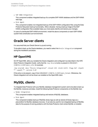 l SAP HANA Integration
This component enables integrated backup of a complete SAP HANA database and the SAP HANA
redo logs.
l Disk Agent
This component enables non-integrated backup of the SAP HANA configuration files using the Data
Protector filesystem backup functionality. After a disaster, having a backup image of the SAP
HANA configuration files available helps you more easily identify and restore your changes.
In case of a distributed SAP HANA environment, install the above components on each SAP HANA
system that constitutes such environment.
Oracle Server clients
It is assumed that your Oracle Server is up and running.
To be able to back up the Oracle database, you need to select the Oracle Integration component
during the installation procedure.
HP OpenVMS
On HP OpenVMS, after you installed the Oracle integration and configured it as described in the HPE
Data Protector Integration Guide, verify that the -key Oracle8 entry is present in OMNI$ROOT:
[CONFIG.CLIENT]omni_info, for example:
-key oracle8 -desc “Oracle Integration” -nlsset 159 -nlsId 12172 -flags 0x7 -ntpath
““ -uxpath ““ -version 9.07
If the entry is not present, copy it from OMNI$ROOT:[CONFIG.CLIENT]omni_format. Otherwise, the
Oracle integration will not be shown as installed on the OpenVMS client.
MySQL clients
To integrate Data Protector with your MySQL database management system and to be able to back up
the MySQL instances and data, install the following Data Protector components on the MySQL host:
l MySQL Integration
This component enables integrated backup and restore of MySQL databases.
l Disk Agent
This component enables backup of MySQL binary logs as well as restore of binary logs as a
precondition for MySQL database recovery. It can also be used for non-integrated backup of MySQL
data for the purpose of solving problems with the Data Protector client where MySQL is installed.
Installation Guide
Chapter 4: Installing the Data Protector integration clients
HPE Data Protector (9.07) Page 126 of 426
 