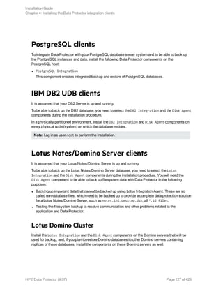PostgreSQL clients
To integrate Data Protector with your PostgreSQL database server system and to be able to back up
the PostgreSQL instances and data, install the following Data Protector components on the
PostgreSQL host:
l PostgreSQL Integration
This component enables integrated backup and restore of PostgreSQL databases.
IBM DB2 UDB clients
It is assumed that your DB2 Server is up and running.
To be able to back up the DB2 database, you need to select the DB2 Integration and the Disk Agent
components during the installation procedure.
In a physically partitioned environment, install the DB2 Integration and Disk Agent components on
every physical node (system) on which the database resides.
Note: Log in as user root to perform the installation.
Lotus Notes/Domino Server clients
It is assumed that your Lotus Notes/Domino Server is up and running.
To be able to back up the Lotus Notes/Domino Server database, you need to select the Lotus
Integration and the Disk Agent components during the installation procedure. You will need the
Disk Agent component to be able to back up filesystem data with Data Protector in the following
purposes:
l Backing up important data that cannot be backed up using Lotus Integration Agent. These are so
called non-database files, which need to be backed up to provide a complete data protection solution
for a Lotus Notes/Domino Server, such as notes.ini, desktop.dsk, all *.id files.
l Testing the filesystem backup to resolve communication and other problems related to the
application and Data Protector.
Lotus Domino Cluster
Install the Lotus Integration and the Disk Agent components on the Domino servers that will be
used for backup, and, if you plan to restore Domino databases to other Domino servers containing
replicas of these databases, install the components on these Domino servers as well.
Installation Guide
Chapter 4: Installing the Data Protector integration clients
HPE Data Protector (9.07) Page 127 of 426
 
