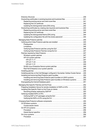 Directory Structure 239
Overwriting certificates in existing keystore and truststore files 241
Replacing existing server and client store files 241
Replacing the CA certificate 242
Updating the distinguished name (DN) string 242
Overwriting certificates by creating new keystore and truststore files 243
Replacing existing server and client store files 243
Replacing the CA certificate 244
Updating the distinguished Name (DN) string 244
Updating the configuration file with the stores password 244
Managing Data Protector patches 245
Verifying which Data Protector patches are installed 245
Prerequisites 245
Limitations 246
Verifying Data Protector patches using the GUI 246
Verifying Data Protector Patches Using the CLI 247
Patches required by Data Protector 247
Windows system patches 247
HP-UX system patches 247
HP-UX 11.11 247
HP-UX 11.23 248
HP-UX 11.31 249
SUSE Linux Enterprise Server system patches 249
Red Hat Enterprise Linux system patches 249
Installing patches 249
Installing patches on the Cell Manager configured in Symantec Veritas Cluster Server 249
Installing and removing Data Protector patch bundles 250
Installing and removing Data Protector patch bundles on UNIX systems 250
Installing and removing Data Protector patch bundles on Windows systems 250
Downgrading the Internal Database patch 251
Managing Site Specific Patches and Hot Fixes 252
Preparing Installation Server for remote installation of SSPs or HFs 252
Installing Site Specific Patch or Hot Fixes on clients 252
Reverting binaries replaced by SSP/HF 253
Verifying installed SSPs or HFs 254
Verifying SSP or HF packages using the GUI 254
Verifying the SSPs or HFs using the CLI 255
Changing Data Protector software components 255
On Windows systems 255
Cluster-aware clients 255
On HP-UX systems 256
Procedure 256
Oracle Server specifics 256
On Linux systems 256
Procedure 257
Installation Guide
HPE Data Protector (9.07) Page 13 of 426
 