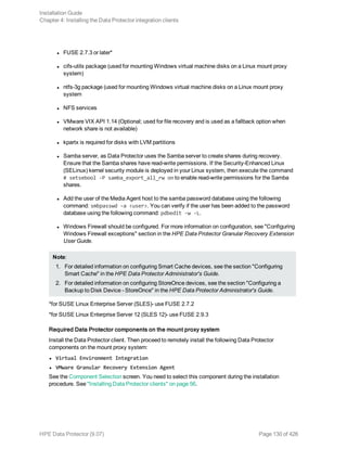 l FUSE 2.7.3 or later*
l cifs-utils package (used for mounting Windows virtual machine disks on a Linux mount proxy
system)
l ntfs-3g package (used for mounting Windows virtual machine disks on a Linux mount proxy
system
l NFS services
l VMware VIX API 1.14 (Optional; used for file recovery and is used as a fallback option when
network share is not available)
l kpartx is required for disks with LVM partitions
l Samba server, as Data Protector uses the Samba server to create shares during recovery.
Ensure that the Samba shares have read-write permissions. If the Security-Enhanced Linux
(SELinux) kernel security module is deployed in your Linux system, then execute the command
# setsebool -P samba_export_all_rw on to enable read-write permissions for the Samba
shares.
l Add the user of the Media Agent host to the samba password database using the following
command: smbpasswd –a <user>. You can verify if the user has been added to the password
database using the following command: pdbedit -w -L.
l Windows Firewall should be configured. For more information on configuration, see "Configuring
Windows Firewall exceptions" section in the HPE Data Protector Granular Recovery Extension
User Guide.
Note:
1. For detailed information on configuring Smart Cache devices, see the section "Configuring
Smart Cache" in the HPE Data Protector Administrator's Guide.
2. For detailed information on configuring StoreOnce devices, see the section "Configuring a
Backup to Disk Device - StoreOnce" in the HPE Data Protector Administrator's Guide.
*for SUSE Linux Enterprise Server (SLES)- use FUSE 2.7.2
*for SUSE Linux Enterprise Server 12 (SLES 12)- use FUSE 2.9.3
Required Data Protector components on the mount proxy system
Install the Data Protector client. Then proceed to remotely install the following Data Protector
components on the mount proxy system:
l Virtual Environment Integration
l VMware Granular Recovery Extension Agent
See the Component Selection screen. You need to select this component during the installation
procedure. See "Installing Data Protector clients" on page 56.
Installation Guide
Chapter 4: Installing the Data Protector integration clients
HPE Data Protector (9.07) Page 130 of 426
 