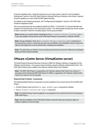 If remote installation fails, install the extension on your local system. See the "Local Installation
Workaround" section in the HPE Data Protector Granular Recovery Extension User Guide. However,
for patch updates you must install the GRE agent remotely.
For details on the importing procedure, see "Configuring the Integration" section in the HPE Data
Protector Integration Guide.
The Linux loop devices are not created by default for RHEL 7.0 and SLES 12. Ensure that there are
enough Linux loop devices on the mount proxy system. You need enough loop devices as the number
of disks mounted to make the complete logical volume group available.
Note: Restart your system before installing the VMware Granular Recovery Extension Agent,
if you have added or removed any of the HPE Data Protector components or VMware VDDKs.
Note: During installation of the VMware Granular Recovery Extension Agent component on
the mount proxy system, sometimes the user may be notified in the installation session output and
reboot of the target host must be performed to complete the installation.
Note: The client that you intend to use as a backup host should not have the VMware Consolidated
Backup (VCB) software installed.
VMware vCenter Server (VirtualCenter server)
The Data Protector Granular Recovery Extension (GRE) for VMware vSphere is integrated into the
VMware vCenter Server. You access virtual machines using the VMware vSphere Web Client. The
HPE Data Protector tab is added to the VMware vSphere Web Client interface.
Note: The GRE Web Plug-in is supported by the VMware vSphere Web Client from version 5.1
onwards and the Advanced GRE Web Plug-in for GRE is supported by the VMware vSphere Web
Client from version 5.5.0 U2 onwards.
Required Data Protector components
The following Data Protector components must be installed on the vCenter Server for the GRE Web
Plug-in:
l A Data Protector client with the Disk Agent or Media Agent components installed.
l VMware Granular Extension Web Plug-In component.
Note: The Data Protector client installation is not required on the vCenter Server for the Advanced
GRE Web Plug-in.
Note: Remote installation of the HPE Data Protector Granular Recovery Extension agent for
VMware vSphere is recommended.
Installation Guide
Chapter 4: Installing the Data Protector integration clients
HPE Data Protector (9.07) Page 131 of 426
 