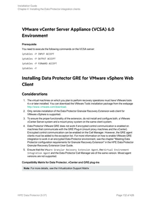 VMware vCenter Server Appliance (VCSA) 6.0
Environment
Prerequisite
You need to execute the following commands on the VCSA server:
iptables -P INPUT ACCEPT
iptables -P OUTPUT ACCEPT
iptables -P FORWARD ACCEPT
iptables -F
Installing Data Protector GRE for VMware vSphere Web
Client
Considerations
1. The virtual machines on which you plan to perform recovery operations must have VMware tools
4.x or later installed. You can download the VMware Tools installation package from the webpage
http://www.vmware.com/download.
2. Only remote installation of the Data Protector Granular Recovery Extension web client for
VMware vSphere is supported.
3. To ensure the proper functionality of the extension, do not install and configure both, a VMware
vCenter Server system and a mount proxy system on the same client system.
4. Data Protector VMware GRE does not work if encrypted control communication is enabled on
machines that communicate with the GRE Plug-in (mount proxy machines and the vCenter).
Encrypted control communication can be enabled on the Cell Manager. However, the GRE agent
clients must be added to the exception list. For more information on how to enable VMware GRE
integration to work in an encrypted Data Protector environment, see the chapter "Meeting Data
Protector configuration requirements for Granular Recovery Extension" in the HPE Data Protector
Granular Recovery Extension User Guide.
5. Ensure that the VMware Granular Recovery Extension Agent, the Virtual Environment
Integration Agent and the Data Protector Cell Manager are of the same version. Mixed agent
versions are not supported.
Compatibility Matrix for Data Protector, vCenter and GRE plug-ins
Note: For more details, see the Virtualization Support Matrix
Installation Guide
Chapter 4: Installing the Data Protector integration clients
HPE Data Protector (9.07) Page 132 of 426
 