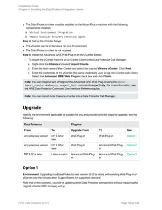 l The Data Protector client must be installed on the Mount Proxy machine with the following
components installed:
a. Virtual Environment Integration
b. VMware Granular Recovery Extension Agent.
Step 4: Set up the vCenter Server.
l The vCenter can be in Windows or Linux Environment.
l The Data Protector client is not required.
Step 5: Install the Advanced GRE Web Plug-in on the vCenter Server.
1. To import the vCenter machine as a vCenter Client to the Data Protector Cell Manager.
a. Right-click the Clients and select Import Clients.
b. Enter the host name of the vCenter and select the type as VMware vCenter. Click Next.
c. Enter the credentials of the vCenter (the same credentials used to log into vCenter web client).
Select that Advanced GRE Web Plug-in check box and click Finish.
Note: You can Register and Unregister the Advanced GRE Web Plug-in using the omnicc -
import_vcenter and omnicc -export_host commands respectively. For more information, see
the HPE Data Protector Command Line Interface Reference guide.
Note: You can import more than one vCenter into a Data Protector Cell Manager.
Upgrade
Identify the environment applicable or suitable for you and proceed with the steps for upgrade, see the
following:
Data Protector Plug-ins
From To Upgrade From To See
Any previous version DP 9.02 or
later
Web Plug-in Web-Plug-in Option 1
Any previous version DP 9.02 or
later
Web Plug-in Advanced Web Plug-
in
Option 2
DP 9.02 or later Latest version Advanced Web Plug-
in
Advanced Web Plug-
in
Option 3
Option 1
Environment: Upgrading to a Data Protector new version (9.02 or later), with existing Web Plug-in on
vCenter (see the Virtualization Support Matrix for supported versions)
Note that in this scenario, you will be updating other Data Protector components without impacting the
original vCenter GRE recovery setup.
Installation Guide
Chapter 4: Installing the Data Protector integration clients
HPE Data Protector (9.07) Page 135 of 426
 