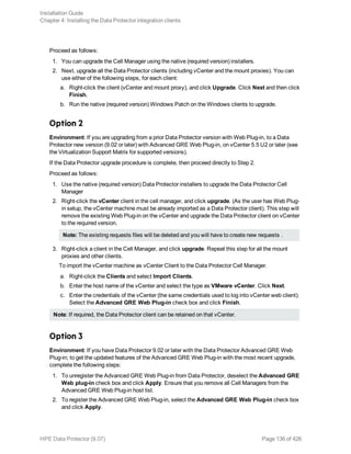 Proceed as follows:
1. You can upgrade the Cell Manager using the native (required version) installers.
2. Next, upgrade all the Data Protector clients (including vCenter and the mount proxies). You can
use either of the following steps, for each client:
a. Right-click the client (vCenter and mount proxy), and click Upgrade. Click Next and then click
Finish.
b. Run the native (required version) Windows Patch on the Windows clients to upgrade.
Option 2
Environment: If you are upgrading from a prior Data Protector version with Web Plug-in, to a Data
Protector new version (9.02 or later) with Advanced GRE Web Plug-in, on vCenter 5.5 U2 or later (see
the Virtualization Support Matrix for supported versions).
If the Data Protector upgrade procedure is complete, then proceed directly to Step 2.
Proceed as follows:
1. Use the native (required version) Data Protector installers to upgrade the Data Protector Cell
Manager
2. Right-click the vCenter client in the cell manager, and click upgrade. (As the user has Web Plug-
in setup, the vCenter machine must be already imported as a Data Protector client). This step will
remove the existing Web Plug-in on the vCenter and upgrade the Data Protector client on vCenter
to the required version.
Note: The existing requests files will be deleted and you will have to create new requests .
3. Right-click a client in the Cell Manager, and click upgrade. Repeat this step for all the mount
proxies and other clients.
To import the vCenter machine as vCenter Client to the Data Protector Cell Manager.
a. Right-click the Clients and select Import Clients.
b. Enter the host name of the vCenter and select the type as VMware vCenter. Click Next.
c. Enter the credentials of the vCenter (the same credentials used to log into vCenter web client).
Select the Advanced GRE Web Plug-in check box and click Finish.
Note: If required, the Data Protector client can be retained on that vCenter.
Option 3
Environment: If you have Data Protector 9.02 or later with the Data Protector Advanced GRE Web
Plug-in; to get the updated features of the Advanced GRE Web Plug-in with the most recent upgrade,
complete the following steps:
1. To unregister the Advanced GRE Web Plug-in from Data Protector, deselect the Advanced GRE
Web plug-in check box and click Apply. Ensure that you remove all Cell Managers from the
Advanced GRE Web Plug-in host list.
2. To register the Advanced GRE Web Plug-in, select the Advanced GRE Web Plug-in check box
and click Apply.
Installation Guide
Chapter 4: Installing the Data Protector integration clients
HPE Data Protector (9.07) Page 136 of 426
 