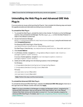 Note: Ensure that the Cell Manager and all the proxy servers are upgraded.
Uninstalling the Web Plug-in and Advanced GRE Web
Plug-in
If you encounter any issues while launching the Plug-ins', then complete the following steps and restart
the upgrade procedure provided earlier according to your environment.
To uninstall the Web Plug-in
1. To uninstall the Web Plug-in, uninstall the client on that vCenter. If vCenter is on the Cell Manager
machine, then uninstall the Cell Manager. Run the vmwgre_wp_u.cmd from the Data Protector bin
folder on the VMware vCenter host.
2. Access the Extension Manager
(https://<vCenterHostnameOrIP>/mob/?moid=ExtensionManager) using the web browser and
click UnregisterExtension.
For Advanced GRE Web Plug-in: Enter this key:
com.HewlettPackard.DataProtector.VMwareGREAng.WebClient.
For Web Plug-in: Enter this key: com.HewlettPackard.DataProtector.VMwareGRE.WebClient
3. Click Invoke Method.
4. In a Windows vCenter, navigate to C:ProgramDataVMwarevSphere Web Clientvc-
packagesvsphere-client-serenity.
In a Linux vCenter appliance, navigate to /var/lib/vmware/vsphere-client/vc-
packages/vsphere-client-serenity.
5. Delete all the GRE settings from the following locations in the Cell Manager:
For Windows:
C:ProgramDataOmniBackConfigServerIntegConfigVMware
C:ProgramDataOmniBackConfigclientVMWareGRE
For Linux:
/etc/opt/omni/server/VMWareGRE/
/etc/opt/omni/client/VMWareGRE/
Note: Perform this step on all the mount proxies.
To uninstall the Advanced GRE Web Plug-in
To uninstall the Advanced GRE Web Plug-in, deselect the Advanced GRE Web plug-in check box in
the Login tab for the VMware vCenter client and click Apply.
Note: If you have uninstalled a Cell Manager or multiple Cell Managers without unregistering the
Advanced GRE Web plug-in, then you will see the "HPE Data Protector" tab in the VMware
vSphere Web Client, but you will not be able to connect to it. You must manually unregister the
Advanced GRE Web Plug-in. For details, see Manually unregistering VMware vSphere Managed
Object Reference
Installation Guide
Chapter 4: Installing the Data Protector integration clients
HPE Data Protector (9.07) Page 137 of 426
 