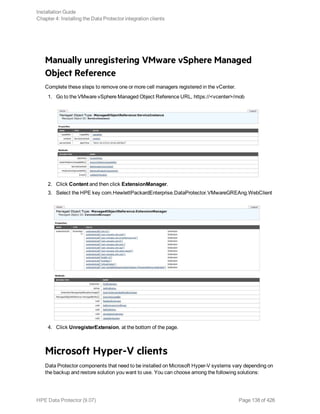 Manually unregistering VMware vSphere Managed
Object Reference
Complete these steps to remove one or more cell managers registered in the vCenter.
1. Go to the VMware vSphere Managed Object Reference URL, https://<vcenter>/mob
2. Click Content and then click ExtensionManager.
3. Select the HPE key com.HewlettPackardEnterprise.DataProtector.VMwareGREAng.WebClient
4. Click UnregisterExtension, at the bottom of the page.
Microsoft Hyper-V clients
Data Protector components that need to be installed on Microsoft Hyper-V systems vary depending on
the backup and restore solution you want to use. You can choose among the following solutions:
Installation Guide
Chapter 4: Installing the Data Protector integration clients
HPE Data Protector (9.07) Page 138 of 426
 