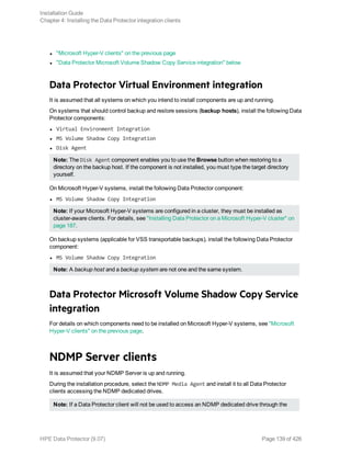 l "Microsoft Hyper-V clients" on the previous page
l "Data Protector Microsoft Volume Shadow Copy Service integration" below
Data Protector Virtual Environment integration
It is assumed that all systems on which you intend to install components are up and running.
On systems that should control backup and restore sessions (backup hosts), install the following Data
Protector components:
l Virtual Environment Integration
l MS Volume Shadow Copy Integration
l Disk Agent
Note: The Disk Agent component enables you to use the Browse button when restoring to a
directory on the backup host. If the component is not installed, you must type the target directory
yourself.
On Microsoft Hyper-V systems, install the following Data Protector component:
l MS Volume Shadow Copy Integration
Note: If your Microsoft Hyper-V systems are configured in a cluster, they must be installed as
cluster-aware clients. For details, see "Installing Data Protector on a Microsoft Hyper-V cluster" on
page 187.
On backup systems (applicable for VSS transportable backups), install the following Data Protector
component:
l MS Volume Shadow Copy Integration
Note: A backup host and a backup system are not one and the same system.
Data Protector Microsoft Volume Shadow Copy Service
integration
For details on which components need to be installed on Microsoft Hyper-V systems, see "Microsoft
Hyper-V clients" on the previous page.
NDMP Server clients
It is assumed that your NDMP Server is up and running.
During the installation procedure, select the NDMP Media Agent and install it to all Data Protector
clients accessing the NDMP dedicated drives.
Note: If a Data Protector client will not be used to access an NDMP dedicated drive through the
Installation Guide
Chapter 4: Installing the Data Protector integration clients
HPE Data Protector (9.07) Page 139 of 426
 