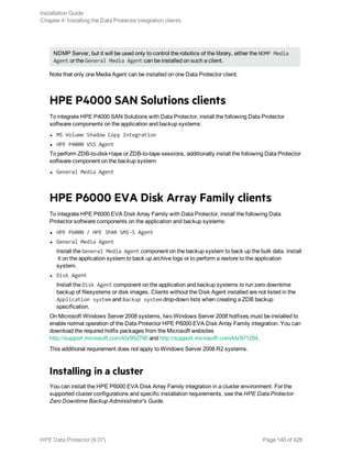 NDMP Server, but it will be used only to control the robotics of the library, either the NDMP Media
Agent or the General Media Agent can be installed on such a client.
Note that only one Media Agent can be installed on one Data Protector client.
HPE P4000 SAN Solutions clients
To integrate HPE P4000 SAN Solutions with Data Protector, install the following Data Protector
software components on the application and backup systems:
l MS Volume Shadow Copy Integration
l HPE P4000 VSS Agent
To perform ZDB-to-disk+tape or ZDB-to-tape sessions, additionally install the following Data Protector
software component on the backup system:
l General Media Agent
HPE P6000 EVA Disk Array Family clients
To integrate HPE P6000 EVA Disk Array Family with Data Protector, install the following Data
Protector software components on the application and backup systems:
l HPE P6000 / HPE 3PAR SMI-S Agent
l General Media Agent
Install the General Media Agent component on the backup system to back up the bulk data. Install
it on the application system to back up archive logs or to perform a restore to the application
system.
l Disk Agent
Install the Disk Agent component on the application and backup systems to run zero downtime
backup of filesystems or disk images. Clients without the Disk Agent installed are not listed in the
Application system and Backup system drop-down lists when creating a ZDB backup
specification.
On Microsoft Windows Server 2008 systems, two Windows Server 2008 hotfixes must be installed to
enable normal operation of the Data Protector HPE P6000 EVA Disk Array Family integration. You can
download the required hotfix packages from the Microsoft websites
http://support.microsoft.com/kb/952790 and http://support.microsoft.com/kb/971254.
This additional requirement does not apply to Windows Server 2008 R2 systems.
Installing in a cluster
You can install the HPE P6000 EVA Disk Array Family integration in a cluster environment. For the
supported cluster configurations and specific installation requirements, see the HPE Data Protector
Zero Downtime Backup Administrator's Guide.
Installation Guide
Chapter 4: Installing the Data Protector integration clients
HPE Data Protector (9.07) Page 140 of 426
 