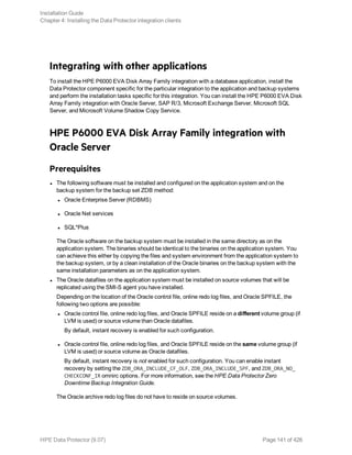 Integrating with other applications
To install the HPE P6000 EVA Disk Array Family integration with a database application, install the
Data Protector component specific for the particular integration to the application and backup systems
and perform the installation tasks specific for this integration. You can install the HPE P6000 EVA Disk
Array Family integration with Oracle Server, SAP R/3, Microsoft Exchange Server, Microsoft SQL
Server, and Microsoft Volume Shadow Copy Service.
HPE P6000 EVA Disk Array Family integration with
Oracle Server
Prerequisites
l The following software must be installed and configured on the application system and on the
backup system for the backup set ZDB method:
l Oracle Enterprise Server (RDBMS)
l Oracle Net services
l SQL*Plus
The Oracle software on the backup system must be installed in the same directory as on the
application system. The binaries should be identical to the binaries on the application system. You
can achieve this either by copying the files and system environment from the application system to
the backup system, or by a clean installation of the Oracle binaries on the backup system with the
same installation parameters as on the application system.
l The Oracle datafiles on the application system must be installed on source volumes that will be
replicated using the SMI-S agent you have installed.
Depending on the location of the Oracle control file, online redo log files, and Oracle SPFILE, the
following two options are possible:
l Oracle control file, online redo log files, and Oracle SPFILE reside on a different volume group (if
LVM is used) or source volume than Oracle datafiles.
By default, instant recovery is enabled for such configuration.
l Oracle control file, online redo log files, and Oracle SPFILE reside on the same volume group (if
LVM is used) or source volume as Oracle datafiles.
By default, instant recovery is not enabled for such configuration. You can enable instant
recovery by setting the ZDB_ORA_INCLUDE_CF_OLF, ZDB_ORA_INCLUDE_SPF, and ZDB_ORA_NO_
CHECKCONF_IR omnirc options. For more information, see the HPE Data Protector Zero
Downtime Backup Integration Guide.
The Oracle archive redo log files do not have to reside on source volumes.
Installation Guide
Chapter 4: Installing the Data Protector integration clients
HPE Data Protector (9.07) Page 141 of 426
 