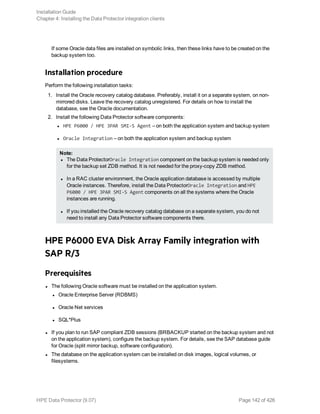If some Oracle data files are installed on symbolic links, then these links have to be created on the
backup system too.
Installation procedure
Perform the following installation tasks:
1. Install the Oracle recovery catalog database. Preferably, install it on a separate system, on non-
mirrored disks. Leave the recovery catalog unregistered. For details on how to install the
database, see the Oracle documentation.
2. Install the following Data Protector software components:
l HPE P6000 / HPE 3PAR SMI-S Agent – on both the application system and backup system
l Oracle Integration – on both the application system and backup system
Note:
l The Data ProtectorOracle Integration component on the backup system is needed only
for the backup set ZDB method. It is not needed for the proxy-copy ZDB method.
l In a RAC cluster environment, the Oracle application database is accessed by multiple
Oracle instances. Therefore, install the Data ProtectorOracle Integration and HPE
P6000 / HPE 3PAR SMI-S Agent components on all the systems where the Oracle
instances are running.
l If you installed the Oracle recovery catalog database on a separate system, you do not
need to install any Data Protector software components there.
HPE P6000 EVA Disk Array Family integration with
SAP R/3
Prerequisites
l The following Oracle software must be installed on the application system.
l Oracle Enterprise Server (RDBMS)
l Oracle Net services
l SQL*Plus
l If you plan to run SAP compliant ZDB sessions (BRBACKUP started on the backup system and not
on the application system), configure the backup system. For details, see the SAP database guide
for Oracle (split mirror backup, software configuration).
l The database on the application system can be installed on disk images, logical volumes, or
filesystems.
Installation Guide
Chapter 4: Installing the Data Protector integration clients
HPE Data Protector (9.07) Page 142 of 426
 