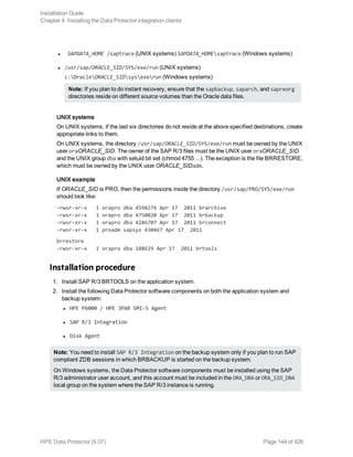 l SAPDATA_HOME /saptrace (UNIX systems) SAPDATA_HOMEsaptrace (Windows systems)
l /usr/sap/ORACLE_SID/SYS/exe/run (UNIX systems)
c:OracleORACLE_SIDsysexerun (Windows systems)
Note: If you plan to do instant recovery, ensure that the sapbackup, saparch, and sapreorg
directories reside on different source volumes than the Oracle data files.
UNIX systems
On UNIX systems, if the last six directories do not reside at the above specified destinations, create
appropriate links to them.
On UNIX systems, the directory /usr/sap/ORACLE_SID/SYS/exe/run must be owned by the UNIX
user oraORACLE_SID. The owner of the SAP R/3 files must be the UNIX user oraORACLE_SID
and the UNIX group dba with setuid bit set (chmod 4755 ...). The exception is the file BRRESTORE,
which must be owned by the UNIX user ORACLE_SIDadm.
UNIX example
If ORACLE_SID is PRO, then the permissions inside the directory /usr/sap/PRO/SYS/exe/run
should look like:
-rwsr-xr-x 1 orapro dba 4598276 Apr 17 2011 brarchive
-rwsr-xr-x 1 orapro dba 4750020 Apr 17 2011 brbackup
-rwsr-xr-x 1 orapro dba 4286707 Apr 17 2011 brconnect
-rwsr-xr-x 1 proadm sapsys 430467 Apr 17 2011
brrestore
-rwsr-xr-x 1 orapro dba 188629 Apr 17 2011 brtools
Installation procedure
1. Install SAP R/3 BRTOOLS on the application system.
2. Install the following Data Protector software components on both the application system and
backup system:
l HPE P6000 / HPE 3PAR SMI-S Agent
l SAP R/3 Integration
l Disk Agent
Note: You need to install SAP R/3 Integration on the backup system only if you plan to run SAP
compliant ZDB sessions in which BRBACKUP is started on the backup system.
On Windows systems, the Data Protector software components must be installed using the SAP
R/3 administrator user account, and this account must be included in the ORA_DBA or ORA_SID_DBA
local group on the system where the SAP R/3 instance is running.
Installation Guide
Chapter 4: Installing the Data Protector integration clients
HPE Data Protector (9.07) Page 144 of 426
 