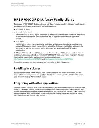 HPE P9000 XP Disk Array Family clients
To integrate HPE P9000 XP Disk Array Family with Data Protector, install the following Data Protector
software components on the application and backup systems:
l HPEP9000 XP Agent
l General Media Agent
Install the General Media Agent component on the backup system to back up the bulk data. Install
it on the application system to back up archive logs or to perform a restore to the application
system.
l Disk Agent
Install the Disk Agent component on the application and backup systems to run zero downtime
backup of filesystems or disk images. Clients without the Disk Agent installed are not listed in the
Application system and Backup system drop-down lists when creating a ZDB backup
specification.
On Microsoft Windows Server 2008 systems, two Windows Server 2008 hotfixes must be installed to
enable normal operation of the Data Protector HPE P9000 XP Disk Array Family integration. You can
download the required hotfix packages from the Microsoft websites
http://support.microsoft.com/kb/952790 and http://support.microsoft.com/kb/971254.
This additional requirement does not apply to Windows Server 2008 R2 systems.
Installing in a cluster
You can install the HPE P9000 XP Disk Array Family integration in a cluster environment. For the
supported cluster configurations and specific installation requirements, see the HPE Data Protector
Zero Downtime Backup Administrator's Guide.
Integrating with other applications
To install the HPE P9000 XP Disk Array Family integration with a database application, install the Data
Protector component specific for the particular integration to the application and backup systems and
perform the installation tasks specific for this integration. You can install the HPE P9000 XP Disk Array
Family integration with Oracle Server, SAP R/3, Microsoft Exchange Server, Microsoft SQL Server,
and Microsoft Volume Shadow Copy Service.
Installation Guide
Chapter 4: Installing the Data Protector integration clients
HPE Data Protector (9.07) Page 146 of 426
 