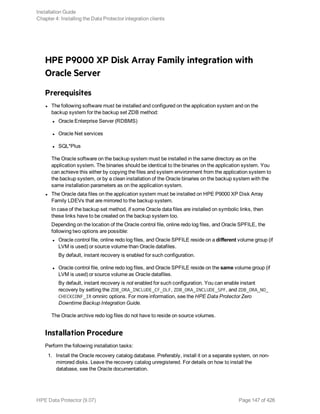 HPE P9000 XP Disk Array Family integration with
Oracle Server
Prerequisites
l The following software must be installed and configured on the application system and on the
backup system for the backup set ZDB method:
l Oracle Enterprise Server (RDBMS)
l Oracle Net services
l SQL*Plus
The Oracle software on the backup system must be installed in the same directory as on the
application system. The binaries should be identical to the binaries on the application system. You
can achieve this either by copying the files and system environment from the application system to
the backup system, or by a clean installation of the Oracle binaries on the backup system with the
same installation parameters as on the application system.
l The Oracle data files on the application system must be installed on HPE P9000 XP Disk Array
Family LDEVs that are mirrored to the backup system.
In case of the backup set method, if some Oracle data files are installed on symbolic links, then
these links have to be created on the backup system too.
Depending on the location of the Oracle control file, online redo log files, and Oracle SPFILE, the
following two options are possible:
l Oracle control file, online redo log files, and Oracle SPFILE reside on a different volume group (if
LVM is used) or source volume than Oracle datafiles.
By default, instant recovery is enabled for such configuration.
l Oracle control file, online redo log files, and Oracle SPFILE reside on the same volume group (if
LVM is used) or source volume as Oracle datafiles.
By default, instant recovery is not enabled for such configuration. You can enable instant
recovery by setting the ZDB_ORA_INCLUDE_CF_OLF, ZDB_ORA_INCLUDE_SPF, and ZDB_ORA_NO_
CHECKCONF_IR omnirc options. For more information, see the HPE Data Protector Zero
Downtime Backup Integration Guide.
The Oracle archive redo log files do not have to reside on source volumes.
Installation Procedure
Perform the following installation tasks:
1. Install the Oracle recovery catalog database. Preferably, install it on a separate system, on non-
mirrored disks. Leave the recovery catalog unregistered. For details on how to install the
database, see the Oracle documentation.
Installation Guide
Chapter 4: Installing the Data Protector integration clients
HPE Data Protector (9.07) Page 147 of 426
 