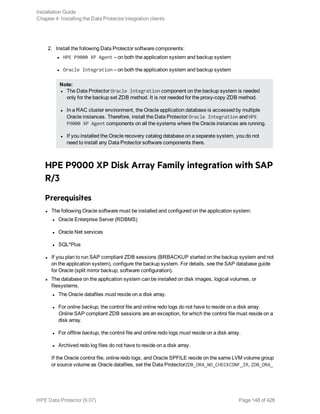 2. Install the following Data Protector software components:
l HPE P9000 XP Agent – on both the application system and backup system
l Oracle Integration – on both the application system and backup system
Note:
l The Data Protector Oracle Integration component on the backup system is needed
only for the backup set ZDB method. It is not needed for the proxy-copy ZDB method.
l In a RAC cluster environment, the Oracle application database is accessed by multiple
Oracle instances. Therefore, install the Data Protector Oracle Integration and HPE
P9000 XP Agent components on all the systems where the Oracle instances are running.
l If you installed the Oracle recovery catalog database on a separate system, you do not
need to install any Data Protector software components there.
HPE P9000 XP Disk Array Family integration with SAP
R/3
Prerequisites
l The following Oracle software must be installed and configured on the application system:
l Oracle Enterprise Server (RDBMS)
l Oracle Net services
l SQL*Plus
l If you plan to run SAP compliant ZDB sessions (BRBACKUP started on the backup system and not
on the application system), configure the backup system. For details, see the SAP database guide
for Oracle (split mirror backup, software configuration).
l The database on the application system can be installed on disk images, logical volumes, or
filesystems.
l The Oracle datafiles must reside on a disk array.
l For online backup, the control file and online redo logs do not have to reside on a disk array.
Online SAP compliant ZDB sessions are an exception, for which the control file must reside on a
disk array.
l For offline backup, the control file and online redo logs must reside on a disk array.
l Archived redo log files do not have to reside on a disk array.
If the Oracle control file, online redo logs, and Oracle SPFILE reside on the same LVM volume group
or source volume as Oracle datafiles, set the Data ProtectorZDB_ORA_NO_CHECKCONF_IR, ZDB_ORA_
Installation Guide
Chapter 4: Installing the Data Protector integration clients
HPE Data Protector (9.07) Page 148 of 426
 