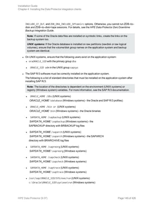 INCLUDE_CF_OLF, and ZDB_ORA_INCLUDE_SPFomnirc options. Otherwise, you cannot run ZDB–to–
disk and ZDB–to–disk+tape sessions. For details, see the HPE Data Protector Zero Downtime
Backup Integration Guide.
Note: If some of the Oracle data files are installed on symbolic links, create the links on the
backup system too.
UNIX systems: If the Oracle database is installed on raw partitions (rawdisk or raw logical
volumes), ensure that the volume/disk group names on the application system and backup
system are identical.
l On UNIX systems, ensure that the following users exist on the application system:
l oraORACLE_SID with the primary group dba
l ORACLE_SID adm in the UNIX group sapsys
l The SAP R/3 software must be correctly installed on the application system.
The following is a list of standard directories that must be installed on the application system after
installing SAP R/3:
Note: The location of the directories is dependent on the environment (UNIX systems) or
registry (Windows system) variables. For more information, see the SAP R/3 documentation.
l ORACLE_HOME /dbs (UNIX systems)
ORACLE_HOME database (Windows systems) - the Oracle and SAP R/3 profiles)
l ORACLE_HOME /bin or (UNIX systems)
ORACLE_HOME bin (Windows systems) - the Oracle binaries
l SAPDATA_HOME /sapbackup (UNIX systems)
SAPDATA_HOME sapbackup (Windows systems) - the
SAPBACKUP directory with BRBACKUP log files
l SAPDATA_HOME /saparch (UNIX systems)
SAPDATA_HOME saparch (Windows systems) - the SAPARCH
directory with BRARCHIVE log files
l SAPDATA_HOME /sapreorg (UNIX systems)
SAPDATA_HOME sapreorg (Windows systems)
l SAPDATA_HOME /sapcheck (UNIX systems)
SAPDATA_HOME sapcheck (Windows systems)
l SAPDATA_HOME /saptrace (UNIX systems)
SAPDATA_HOME saptrace (Windows systems)
l /usr/sap/ORACLE_SID/SYS/exe/run (UNIX systems)
c:OracleORACLE_SIDsysexerun (Windows systems)
Installation Guide
Chapter 4: Installing the Data Protector integration clients
HPE Data Protector (9.07) Page 149 of 426
 