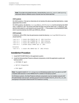 Note: If you plan to do instant recovery, ensure that the sapbackup, saparch, and sapreorg
directories reside on different source volumes than the Oracle data files.
UNIX systems
On UNIX systems, if the last six directories do not reside at the above specified destinations, create
appropriate links to them.
On UNIX systems, the directory /usr/sap/ORACLE_SID/SYS/exe/run must be owned by the UNIX
user oraORACLE_SID. The owner of the SAP R/3 files must be the UNIX user oraORACLE_SID
and the UNIX group dba with setuid bit set (chmod 4755 ...). The exception is the file BRRESTORE,
which must be owned by the UNIX user ORACLE_SIDadm.
UNIX example
If ORACLE_SID is PRO, then the permissions inside the directory /usr/sap/PRO/SYS/exe/run
should look like:
-rwsr-xr-x 1 orapro dba 4598276 Apr 17 2011 brarchive
-rwsr-xr-x 1 orapro dba 4750020 Apr 17 2011 brbackup
-rwsr-xr-x 1 orapro dba 4286707 Apr 17 2011 brconnect
-rwsr-xr-x 1 proadm sapsys 430467 Apr 17 2011
brrestore
-rwsr-xr-x 1 orapro dba 188629 Apr 17 2011 brtools
Installation Procedure
1. Install SAP R/3 BRTOOLS on the application system.
2. Install the following Data Protector software components on both the application system and
backup system:
l HPEP9000 XP Agent
l SAP R/3 Integration
l Disk Agent
Note: You need to install SAP R/3 Integration on the backup system only if you plan to run SAP
compliant ZDB sessions in which BRBACKUP is started on the backup system.
On Windows systems, the Data Protector software components must be installed using the SAP
R/3 administrator user account, and this account must be included in the ORA_DBA or ORA_SID_DBA
local group on the system where the SAP R/3 instance is running.
Installation Guide
Chapter 4: Installing the Data Protector integration clients
HPE Data Protector (9.07) Page 150 of 426
 