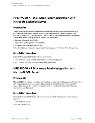 HPE P9000 XP Disk Array Family integration with
Microsoft Exchange Server
Prerequisite
The Microsoft Exchange Server database must be installed on the application system on the HPE
P9000 XP Disk Array Family volumes (LDEVs), which are mirrored to the backup system. The
mirroring can be HPE BC P9000 XP or HPE CA P9000 XP and the database installed on a filesystem.
The following objects must be located on volumes that are mirrored:
l Microsoft Information Store (MIS)
l optionally, Key Management Service (KMS)
l optionally, Site Replication Service (SRS)
To be able to back up transaction logs, disable Circular Logging on the Microsoft Exchange Server.
Installation procedure
Install the following Data Protector software components:
l HPE P9000 XP Agent – on both the application and the backup system
l MS Exchange Integration – on the application system only
HPE P9000 XP Disk Array Family integration with
Microsoft SQL Server
Prerequisite
Microsoft SQL Server has to be installed on the application system. User databases must reside on the
disk array source volumes, while system databases can be installed anywhere. However, if the
system databases are also installed on the disk array, they must be installed on different source
volumes than user databases.
Installation procedure
Install the following Data Protector software components on both the application and the backup
systems:
l HPE P9000 XP Agent
l MS SQL Integration
Installation Guide
Chapter 4: Installing the Data Protector integration clients
HPE Data Protector (9.07) Page 151 of 426
 