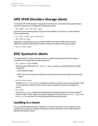 HPE 3PAR StoreServ Storage clients
To integrate HPE 3PAR StoreServ Storage with Data Protector, install the following Data Protector
software components on the application and backup systems:
l HPE P6000 / HPE 3PAR SMI-S Agent
For backing up and restoring objects using the Volume Shadow Copy Service, you also need the
following components:
l MS Volume Shadow Copy Integration
l HPE 3PAR VSS Agent
Regardless of the operating system, to perform ZDB-to-disk+tape or ZDB-to-tape sessions,
additionally install the following Data Protector software component on the backup system:
l General Media Agent
EMC Symmetrix clients
To integrate EMC Symmetrix with Data Protector, install the following Data Protector software
components on the application and backup systems:
l EMC Symmetrix Agent (SYMA)
Before remotely installing the EMC Symmetrix Agent component, install the following two EMC
components:
l EMC Solution Enabler
l EMC Symmetrix TimeFinder or EMC Symmetrix Remote Data Facility (SRDF) microcode and
license.
l General Media Agent
Install the General Media Agent component on the backup system to back up the bulk data. Install
it on the application system to back up archive logs or to perform a restore to the application
system.
l Disk Agent
Install the Disk Agent component on the application and backup systems to run disk image and
filesystem ZDB. Clients without Disk Agent installed are not listed in the Application system and
Backup system drop-down lists when creating a ZDB backup specification.
Installing in a cluster
You can install the EMC Symmetrix integration in a cluster environment. For the supported cluster
configurations and specific installation requirements, see the HPE Data Protector Zero Downtime
Backup Administrator's Guide.
Installation Guide
Chapter 4: Installing the Data Protector integration clients
HPE Data Protector (9.07) Page 152 of 426
 